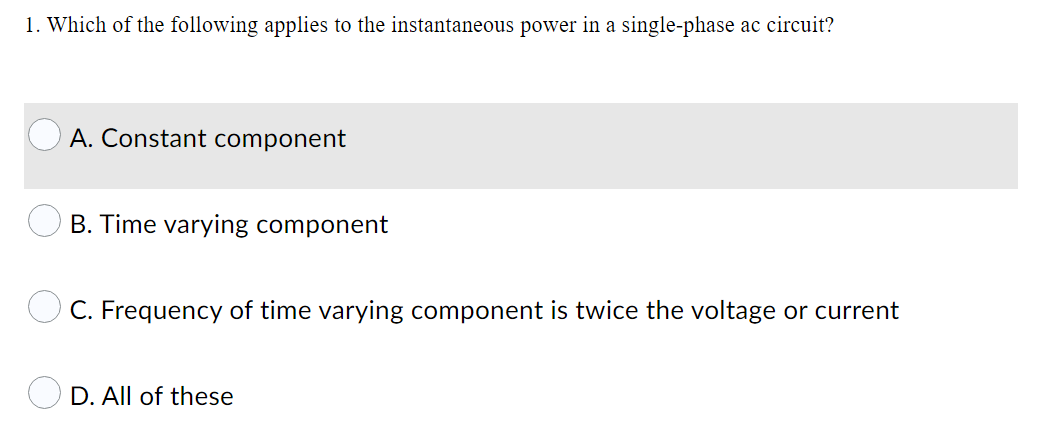 1. Which of the following applies to the instantaneous power in a single-phase ac circuit?
A. Constant component
B. Time varying component
O C. Frequency of time varying component is twice the voltage or current
D. All of these
