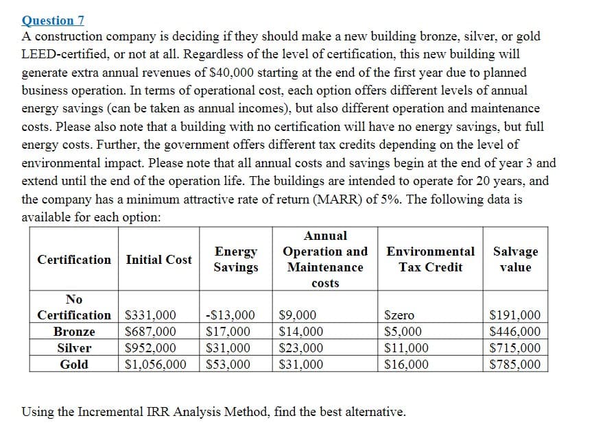 Question 7
A construction company is deciding if they should make a new building bronze, silver, or gold
LEED-certified, or not at all. Regardless of the level of certification, this new building will
generate extra annual revenues of $40,000 starting at the end of the first year due to planned
business operation. In terms of operational cost, each option offers different levels of annual
energy savings (can be taken as annual incomes), but also different operation and maintenance
costs. Please also note that a building with no certification will have no energy savings, but full
energy costs. Further, the government offers different tax credits depending on the level of
environmental impact. Please note that all annual costs and savings begin at the end of year 3 and
extend until the end of the operation life. The buildings are intended to operate for 20 years, and
the company has a minimum attractive rate of return (MARR) of 5%. The following data is
available for each option:
Annual
Energy
Savings
Operation and
Maintenance
Environmental Salvage
Certification Initial Cost
Tax Credit
value
costs
No
Certification S331,000
$687,000
$952,000
$1,056,000
-S13,000
$17,000
$31,000
S53,000
$9,000
$14,000
$23,000
$31,000
Szero
$5,000
$11,000
$16,000
$191,000
$446,000
$715,000
$785,000
Bronze
Silver
Gold
Using the Incremental IRR Analysis Method, find the best alternative.
