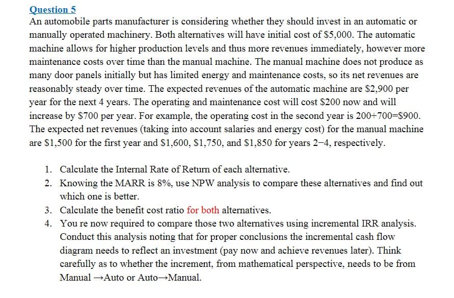 Question 5
An automobile parts manufacturer is considering whether they should invest in an automatic or
manually operated machinery. Both alternatives will have initial cost of $5,000. The automatic
machine allows for higher production levels and thus more revenues immediately, however more
maintenance costs over time than the manual machine. The manual machine does not produce as
many door panels initially but has limited energy and maintenance costs, so its net revenues are
reasonably steady over time. The expected revenues of the automatic machine are $2,900 per
year for the next 4 years. The operating and maintenance cost will cost $200 now and will
increase by $700 per year. For example, the operating cost in the second year is 200+700-S900.
The expected net revenues (taking into account salaries and energy cost) for the manual machine
are $1,500 for the first year and $1,600, $1,750, and $1,850 for years 2-4, respectively.
1. Calculate the Internal Rate of Return of each alternative.
2. Knowing the MARR is 8%, use NPW analysis to compare these alternatives and find out
which one is better.
3. Calculate the benefit cost ratio for both alternatives.
4. You re now required to compare those two alternatives using incremental IRR analysis.
Conduct this analysis noting that for proper conclusions the incremental cash flow
diagram needs to reflect an investment (pay now and achieve revenues later). Think
carefully as to whether the increment, from mathematical perspective, needs to be from
Manual →Auto or Auto Manual.
