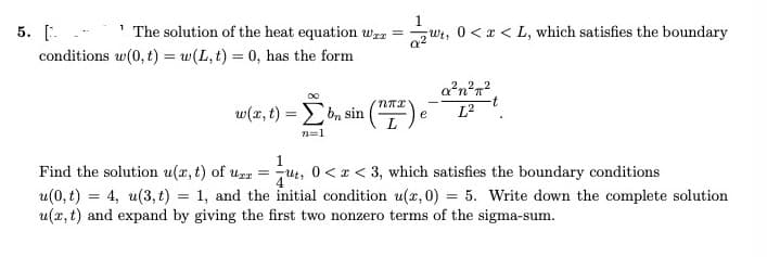 1
' The solution of the heat equation wzz =wt, 0 <x < L, which satisfies the boundary
5. [. .
conditions w(0, t) = w(L,t) = 0, has the form
a?n?n?
w(x, t) = bn sin
L?
e
n=1
Find the solution u(x, t) of uzr
u(0, t) = 4, u(3, t) = 1, and the initial condition u(x, 0) = 5. Write down the complete solution
u(x, t) and expand by giving the first two nonzero terms of the sigma-sum.
jut, 0<x < 3, which satisfies the boundary conditions
