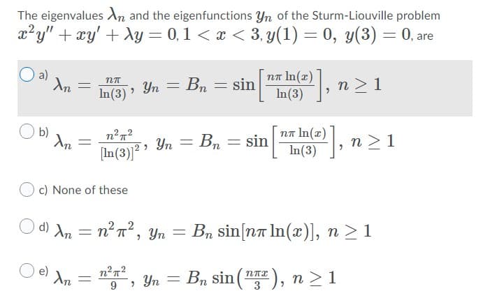 The eigenvalues An and the eigenfunctions Yn of the Sturm-Liouville problem
x?y" + xy' + Xy = 0,1 < x < 3. y(1) = 0, y(3) = 0, are
a)
nn In(x)
Yn = Bn = sin
n > 1
In(3)
пл In (х)
In(3)
b)
Yn = Bn
sin
n >1
[In(3)]² '
c) None of these
O d) An = n²n², Yn = Bn sin[na In(x)], n > 1
O e) An
, Yn = Bn sin ("), n > 1
9
3
