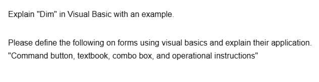 Explain "Dim" in Visual Basic with an example.
Please define the following on forms using visual basics and explain their application.
"Command button, textbook, combo box, and operational instructions"