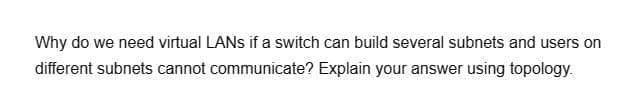 Why do we need virtual LANs if a switch can build several subnets and users on
different subnets cannot communicate? Explain your answer using topology.