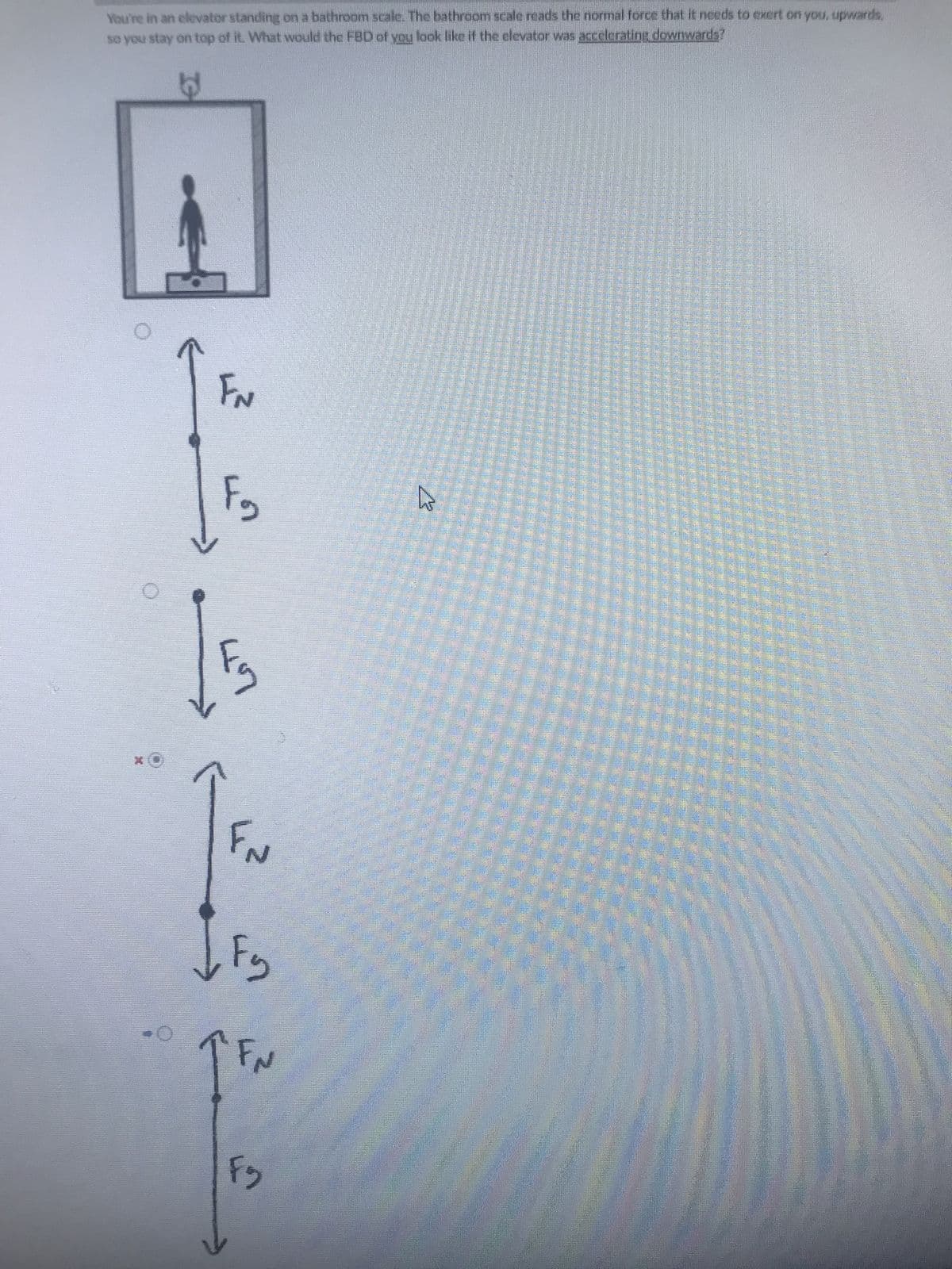 6
You're in an elevator standing on a bathroom scale. The bathroom scale reads the normal force that it needs to exert on you, upwards,
so you stay on top of it. What would the FBD of you look like if the elevator was accelerating downwards?
FN
Fg
57
FN
IF₂
1FM
F₂
W
P
F
P