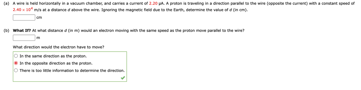 (a) A wire is held horizontally in a vacuum chamber, and carries a current of 2.20 µA. A proton is traveling in a direction parallel to the wire (opposite the current) with a constant speed of
2.40 x 104 m/s at a distance d above the wire. Ignoring the magnetic field due to the Earth, determine the value of d (in cm).
cm
(b)
What If? At what distance d (in m) would an electron moving with the same speed as the proton move parallel to the wire?
What direction would the electron have to move?
In the same direction as the proton.
In the opposite direction as the proton.
There is too little information to determine the direction.
