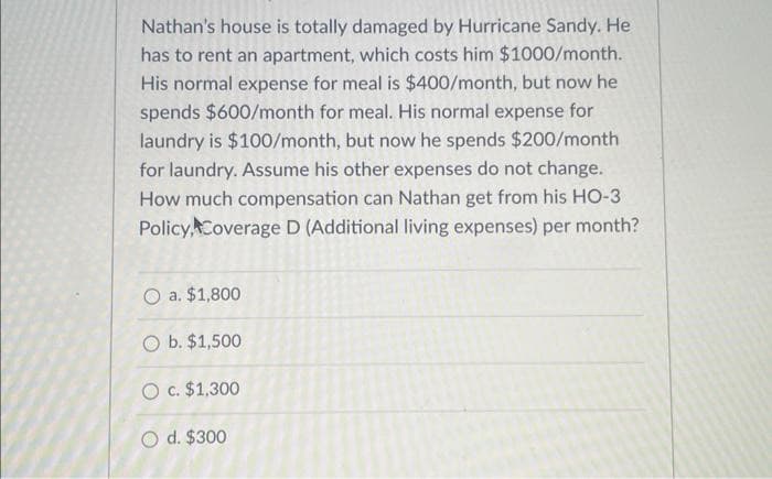 Nathan's house is totally damaged by Hurricane Sandy. He
has to rent an apartment, which costs him $1000/month.
His normal expense for meal is $400/month, but now he
spends $600/month for meal. His normal expense for
laundry is $100/month, but now he spends $200/month
for laundry. Assume his other expenses do not change.
How much compensation can Nathan get from his HO-3
Policy, Coverage D (Additional living expenses) per month?
O a. $1,800
O b. $1,500
O c. $1,300
O d. $300