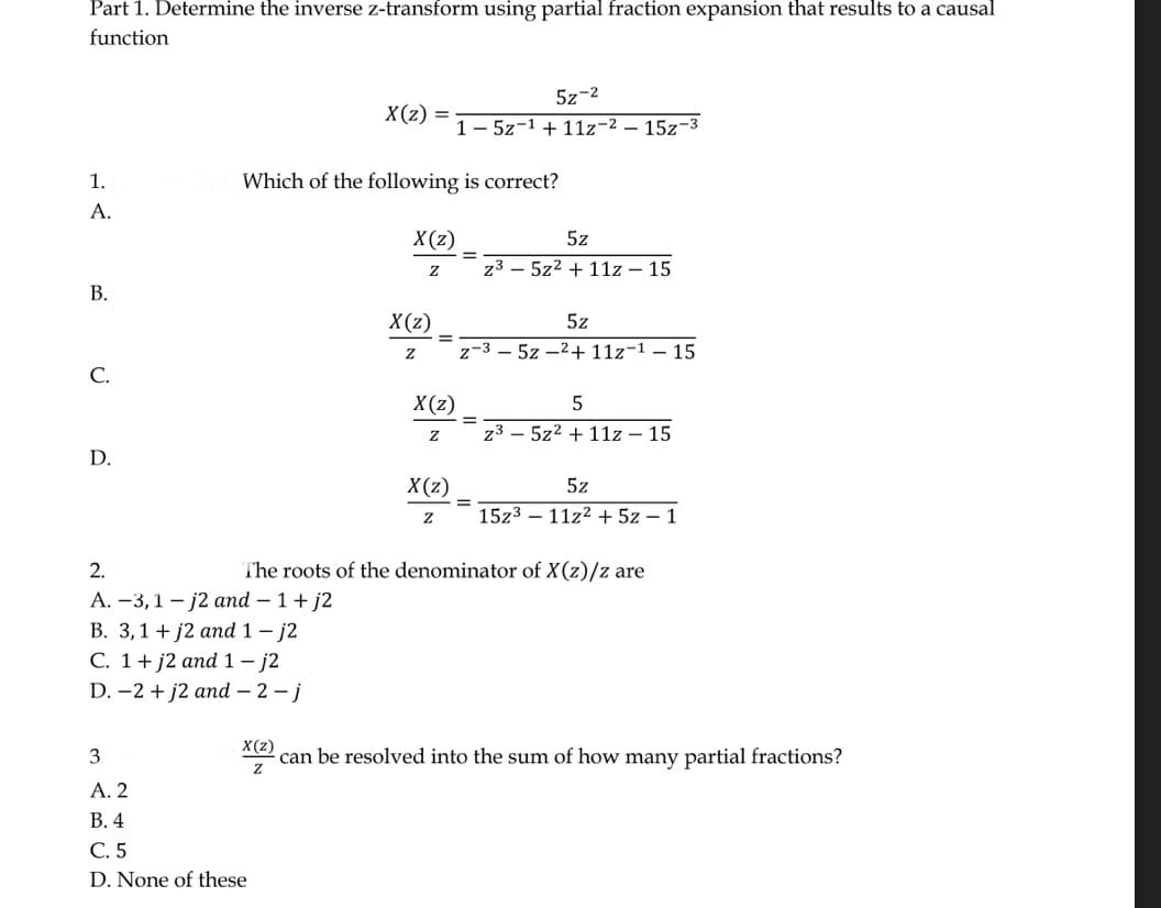 Part 1. Determine the inverse z-transform using partial fraction expansion that results to a causal
function
1.
A.
B.
C.
D.
X(z)
2.
A. -3,1-j2 and - 1 + j2
B. 3,1 + j2 and 1-j2
C. 1+ j2 and 1-j2
D. -2 + j2 and -2-j
Which of the following is correct?
X(z)
Z
3
A. 2
B. 4
C. 5
D. None of these
X(z)
Z
=
X(z)
Z
X(z)
Z
52-2
15z-1 +11z-2-15z-3
=
5z
z35z² + 11z - 15
5z
z-35z2+11z-¹-15
5
z³5z² + 11z - 15
5z
The roots of the denominator of X(z)/z are
15z311z2 + 5z - 1
X(z)
can be resolved into the sum of how many partial fractions?
Z