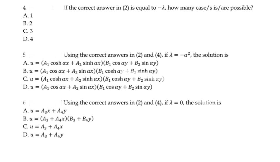 4
A. 1
B. 2
C. 3
D. 4
If the correct answer in (2) is equal to -, how many case/s is/are possible?
5
Using the correct answers in (2) and (4), if λ = -a², the solution is
A. u = (A₁ cosh ax + A₂ sinh ax)(B₁ cos ay + B₂ sin ay)
B. u = (A₁ cos ax + A₂ sin ax) (B₁ cosh ay + B₂ sinh ay)
C. u = (A1 cosh ax + A, sinh ax)(Bị cosh ay + B2 sinhay)
D. u = (A₁ cos ax + A₂ sin ax) (B₁ cos ay + B₂ sin ay)
Using the correct answers in (2) and (4), if λ = 0, the solution is
6
A. u A3x + A4Y
B. u= (A3 + A4x) (B3 + B4Y)
C. u= A3 + A4x
D. u A3 + A4y