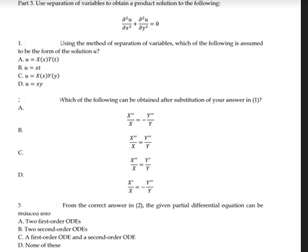 Part 3. Use separation of variables to obtain a product solution to the following:
²ud²u
+
əx² ay²
1.
to be the form of the solution u?
A. u = X(x)T(t)
B. u = xt
C. u = X(x)Y(y)
D. u = xy
2
A.
B.
C.
D.
Using the method of separation of variables, which of the following is assumed
Which of the following can be obtained after substitution of your answer in (1)?
*****
3.
reduced into
A. Two first-order ODES
B. Two second-order ODES
= 0
X" Y"
Y
X
=
Y"
Y
Y'
X=Y
C. A first-order ODE and a second-order ODE
D. None of these
From the correct answer in (2), the given partial differential equation can be
Y"
Y