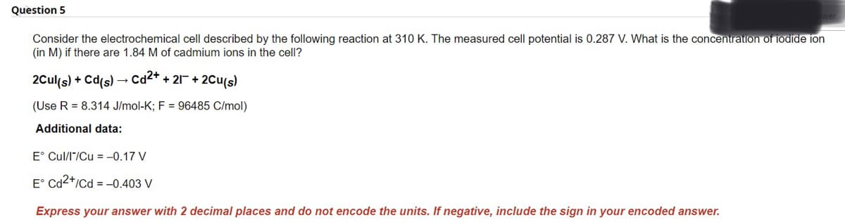 Question 5
Consider the electrochemical cell described by the following reaction at 310 K. The measured cell potential is 0.287 V. What is the concentration of iodide ion
(in M) if there are 1.84 M of cadmium ions in the cell?
2Cul(s) + Cd(s) → Cd²+ + 21¯ + 2Cu(s)
(Use R = 8.314 J/mol-K; F = 96485 C/mol)
Additional data:
E° Cul/I/Cu = -0.17 V
E Cd2+/Cd=-0.403 V
Express your answer with 2 decimal places and do not encode the units. If negative, include the sign in your encoded answer.