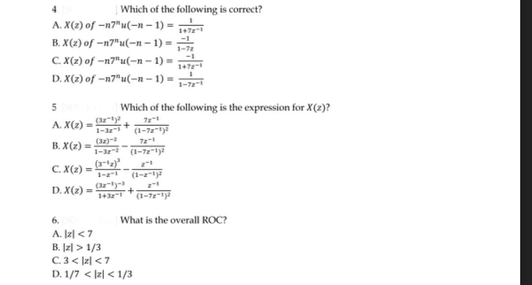 4
A. X(z) of -n7"u(-n-1) = 1+72-1
B. X(2) of -n7"u(-n-1)=
-1
1-7z
C. X(z) of -n7"u(-n-1)=
-1
1+72-1
1
D. X(z) of -n7"u(-n-1)=
1-72-1
5 SOL
A. X(z) =
B. X(z) =
Which of the following is correct?
C. X(z) =
D. X(z) =
(32-1)2
1-32-1
(32)-2
1-32-2
(3-¹z)
1-z-1
Which of the following is the expression for X(z)?
72-1
(1-72-1)2
72-1
(3z-1)-3
1+3z-1
(1-72-1)2
(1-z-1)²
+
6. SC
A. |2|< 7
B. |z|>1/3
C. 3<|z| <7
D. 1/7 < z <1/3
(1-72-1)²
What is the overall ROC?