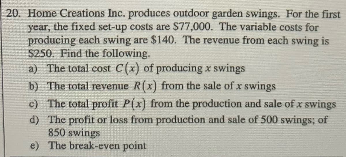 20. Home Creations Inc. produces outdoor garden swings. For the first
year, the fixed set-up costs are $77,000. The variable costs for
producing each swing are $140. The revenue from each swing is
$250. Find the following.
a) The total cost C(x) of producing x swings
b) The total revenue R(x) from the sale of x swings
c) The total profit P(x) from the production and sale of x swings
d) The profit or loss from production and sale of 500 swings; of
850 swings
e) The break-even point
