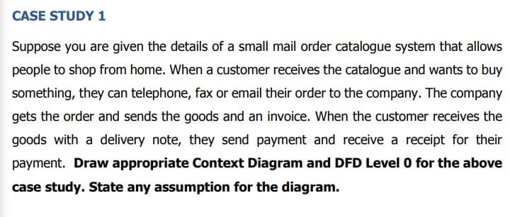 CASE STUDY 1
Suppose you are given the details of a small mail order catalogue system that allows
people to shop from home. When a customer receives the catalogue and wants to buy
something, they can telephone, fax or email their order to the company. The company
gets the order and sends the goods and an invoice. When the customer receives the
goods with a delivery note, they send payment and receive a receipt for their
payment. Draw appropriate Context Diagram and DFD Level 0 for the above
case study. State any assumption for the diagram.
