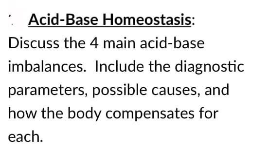 : Acid-Base Homeostasis:
Discuss the 4 main acid-base
imbalances. Include the diagnostic
parameters, possible causes, and
how the body compensates for
each.
