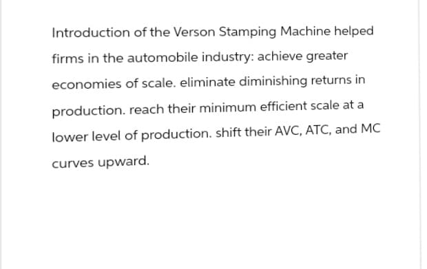 Introduction of the Verson Stamping Machine helped
firms in the automobile industry: achieve greater
economies of scale. eliminate diminishing returns in
production. reach their minimum efficient scale at a
lower level of production. shift their AVC, ATC, and MC
curves upward.