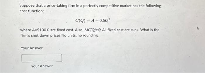 Suppose that a price-taking firm in a perfectly competitive market has the following
cost function:
C(Q) = A + 0.5Q²
where A $100.0 are fixed cost. Also, MC(Q)=Q. All fixed cost are sunk. What is the
firm's shut down price? No units, no rounding.
Your Answer:
Your Answer