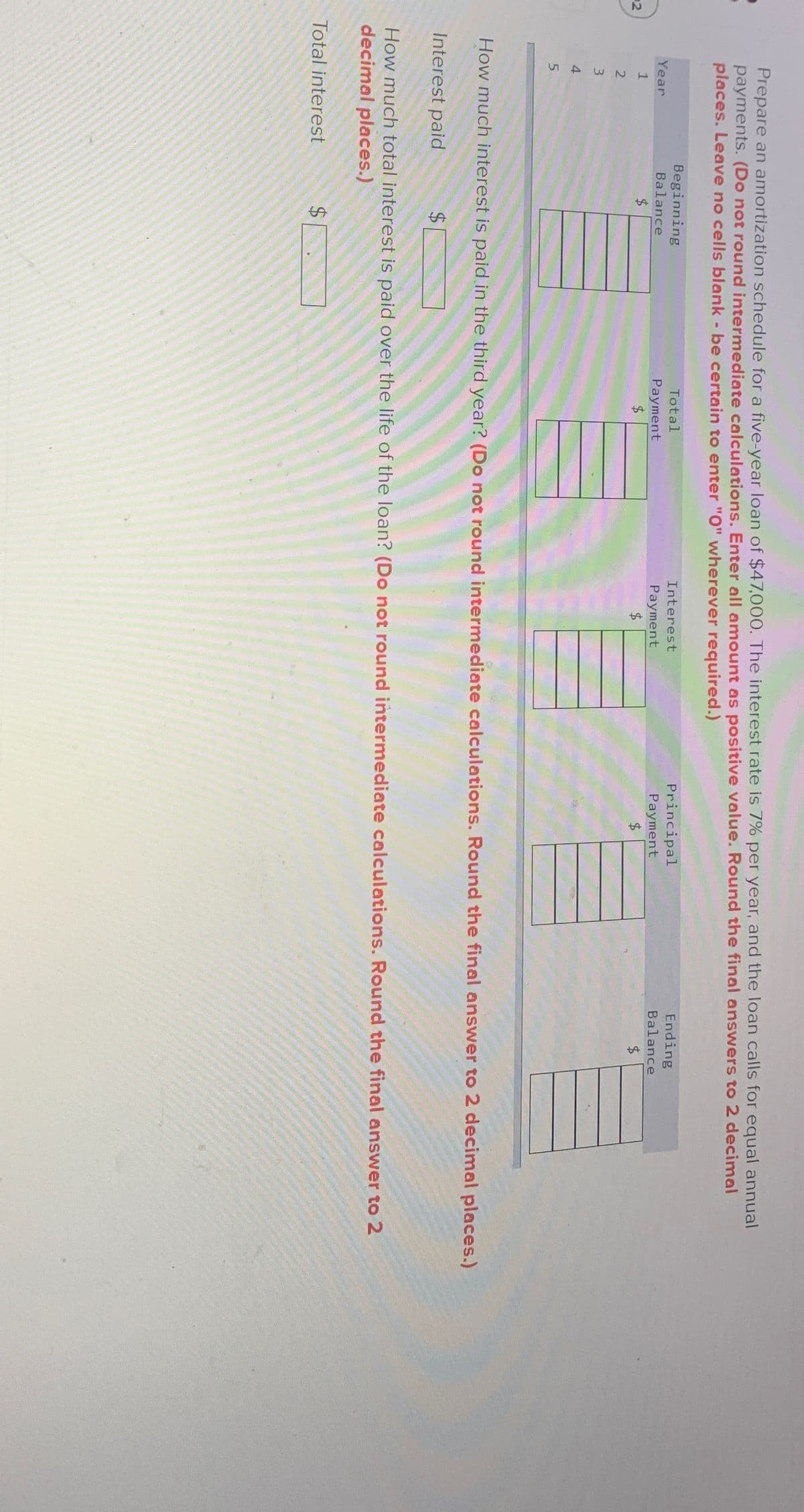 Prepare an amortization schedule for a five-year loan of $47,000. The interest rate is 7% per year, and the loan calls for equal annual
payments. (Do not round intermediate calculations. Enter all amount as positive value. Round the final answers to 2 decimal
places. Leave no cells blank - be certain to enter "O" wherever required.)
Year
1
Beginning
Balance
$
2
2
3
4
5
Total
Payment
$
Interest
Payment
Principal
Payment
Ending
Balance
$
How much interest is paid in the third year? (Do not round intermediate calculations. Round the final answer to 2 decimal places.)
Interest paid
$
How much total interest is paid over the life of the loan? (Do not round intermediate calculations. Round the final answer to 2
decimal places.)
Total interest
$