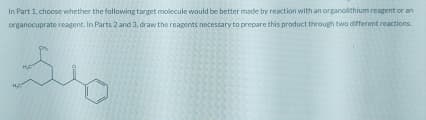 In Part 1, choose whether the following target molecule would be better made by reaction with an organolithium reagent or an
organocuprate reagent. In Parts 2 and 3, draw the reagents necessary to prepare this product through two different reactions.