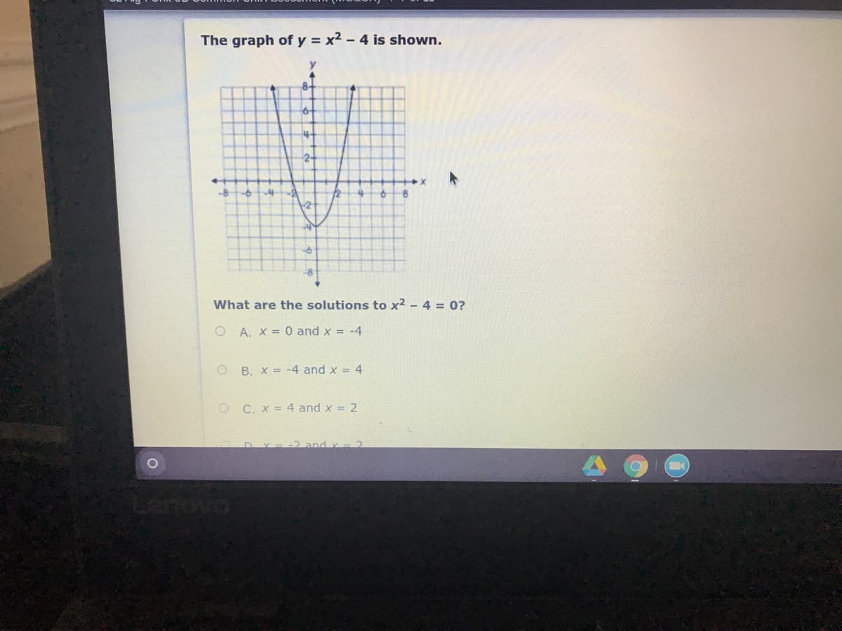 The graph of y = x2 - 4 is shown.
8-
6-
2-
-8
What are the solutions to x2 - 4 = 0?
O A. X =0 and x = -4
O B. X = -4 and x = 4
O C. X = 4 and x = 2
-2 and y -2
