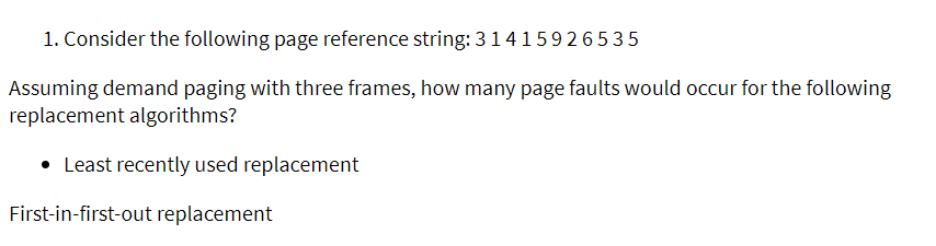 1. Consider the following page reference string: 3 1415926535
Assuming demand paging with three frames, how many page faults would occur for the following
replacement algorithms?
• Least recently used replacement
First-in-first-out replacement