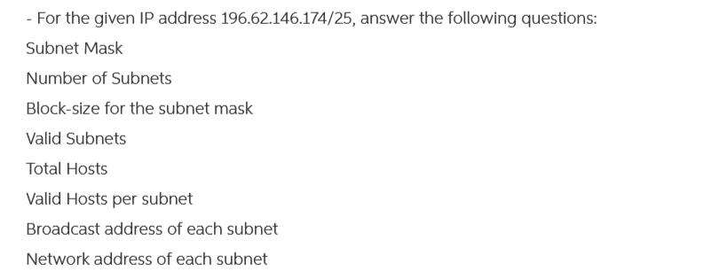 - For the given IP address 196.62.146.174/25, answer the following questions:
Subnet Mask
Number of Subnets
Block-size for the subnet mask
Valid Subnets
Total Hosts
Valid Hosts per subnet
Broadcast address of each subnet
Network address of each subnet