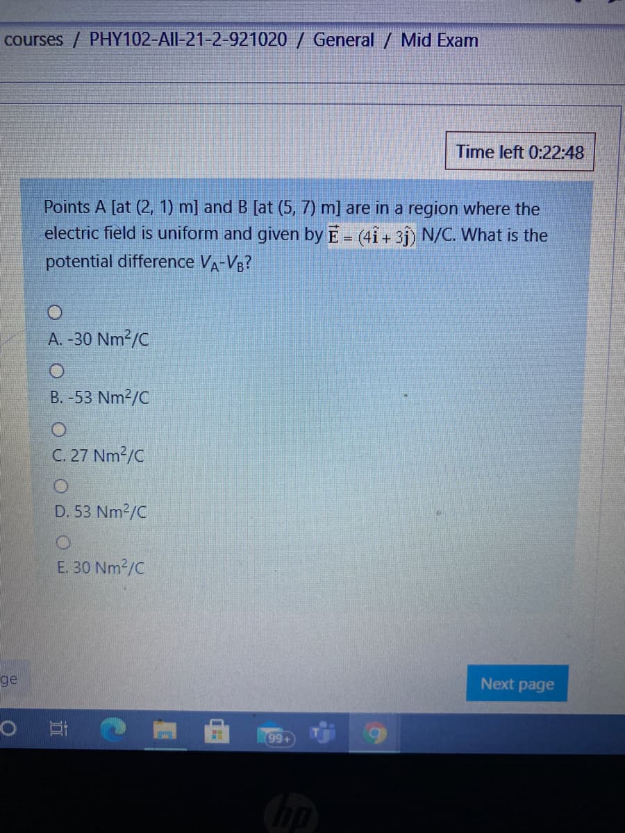 courses / PHY102-All-21-2-921020 / General / Mid Exam
Time left 0:22:48
Points A [at (2, 1) m] and B [at (5, 7) m] are in a region where the
electric field is uniform and given by E = (41 + 31) N/C. What is the
potential difference VA-V3?
A. -30 Nm?/C
B. -53 Nm2/C
C. 27 Nm2/C
D. 53 Nm2/C
E. 30 Nm2/C
ge
Next page
99+
