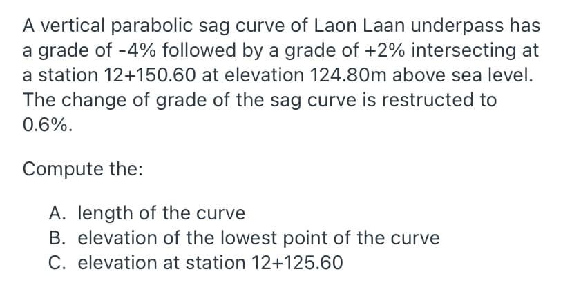 A vertical parabolic sag curve of Laon Laan underpass has
a grade of -4% followed by a grade of +2% intersecting at
a station 12+150.60 at elevation 124.80m above sea level.
The change of grade of the sag curve is restructed to
0.6%.
Compute the:
A. length of the curve
B. elevation of the lowest point of the curve
C. elevation at station 12+125.60
