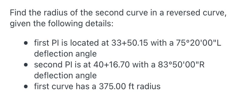 Find the radius of the second curve in a reversed curve,
given the following details:
• first Pl is located at 33+50.15 with a 75°20'00"L
deflection angle
• second PI is at 40+16.70 with a 83°50'00"R
deflection angle
• first curve has a 375.00 ft radius
