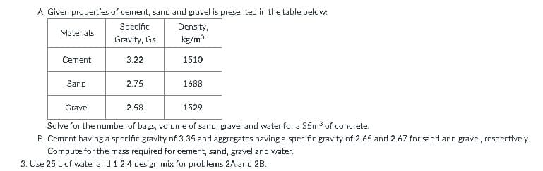 A. Given properties of cement, sand and gravel is presented in the table below:
Specific
Density,
Materials
Gravity, Gs
kg/m3
Cement
3.22
1510
Sand
2.75
1688
Gravel
2.58
1529
Solve for the number of bags, volume of sand, gravel and water for a 35m of concrete.
B. Cement having a specific gravity of 3.35 and aggregates having a specific gravity of 2.65 and 2.67 for sand and gravel, respectively.
Compute for the mass required for cement, sand, gravel and water.
3. Use 25 Lof water and 1:2:4 design mix for problems 2A and 2B.
