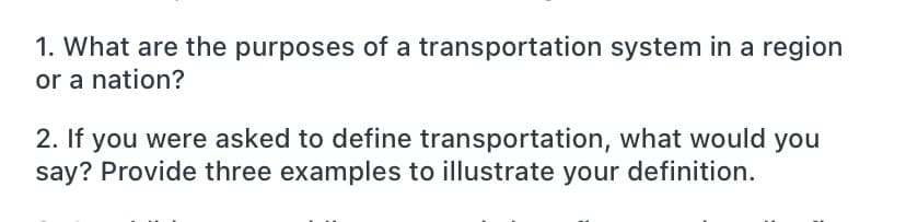 1. What are the purposes of a transportation system in a region
or a nation?
2. If you were asked to define transportation, what would you
say? Provide three examples to illustrate your definition.