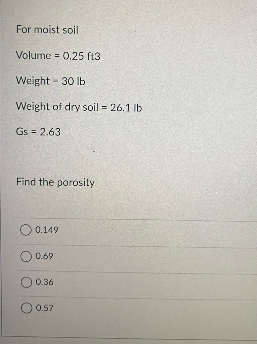 For moist soil
Volume = 0.25 ft3
%3D
Weight = 30 lb
%3D
Weight of dry soil = 26.1 lb
Gs = 2.63
Find the porosity
0.149
0.69
0.36
0.57
