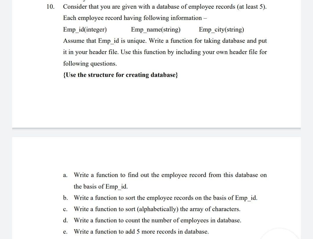 10.
Consider that you are given with a database of employee records (at least 5).
Each employee record having following information –
Emp_id(integer)
Emp_name(string)
Emp_city(string)
Assume that Emp_id is unique. Write a function for taking database and put
it in your header file. Use this function by including your own header file for
following questions.
{Use the structure for creating database}
а.
Write a function to find out the employee record from this database on
the basis of Emp_id.
b. Write a function to sort the employee records on the basis of Emp_id.
c. Write a function to sort (alphabetically) the array of characters.
d. Write a function to count the number of employees in database.
е.
Write a function to add 5 more records in database.
