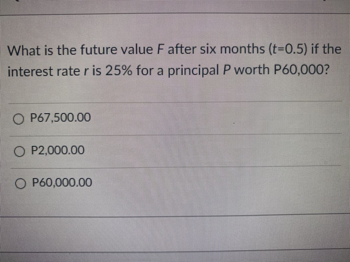 What is the future value F after six months (t=0.5) if the
interest rate r is 25% for a principal P worth P60,000?
OP67,500.00
P2.000.00
O P60,000.00