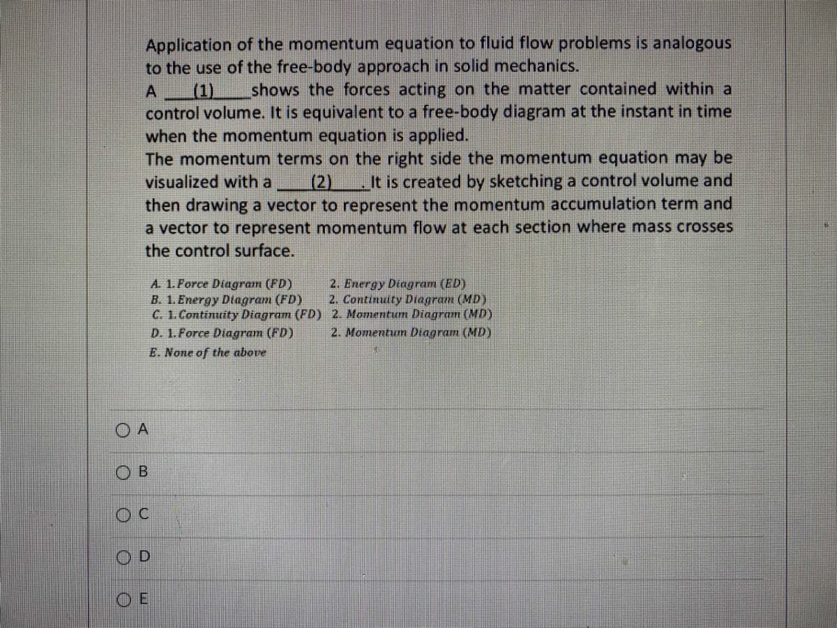 Application of the momentum equation to fluid flow problems is analogous
to the use of the free-body approach in solid mechanics.
A
shows the forces acting on the matter contained within a
control volume. It is equivalent to a free-body diagram at the instant in time
when the momentum equation is applied.
The momentum terms on the right side the momentum equation may be
visualized with a (2) It is created by sketching a control volume and
then drawing a vector to represent the momentum accumulation term and
a vector to represent momentum flow at each section where mass crosses
the control surface.
A. 1. Force Diagram (FD)
B. 1. Energy Diagram (FD)
C. 1. Continuity Diagram (FD)
D. 1.Force Diagram (FD)
E. None of the above
O A
B
C
OD
OE
2. Energy Diagram (ED)
2. Continuity Diagram (MD)
2. Momentum Diagram (MD)
2. Momentum Diagram (MD)