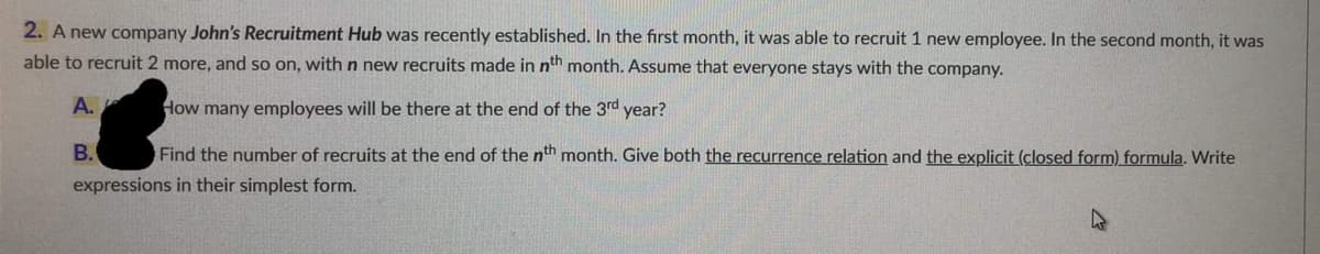 2. A new company John's Recruitment Hub was recently established. In the first month, it was able to recruit 1 new employee. In the second month, it was
able to recruit 2 more, and so on, with n new recruits made in nth month. Assume that everyone stays with the company.
A.
How many employees will be there at the end of the 3rd year?
B. Find the number of recruits at the end of the nth month. Give both the recurrence relation and the explicit (closed form) formula. Write
expressions in their simplest form.