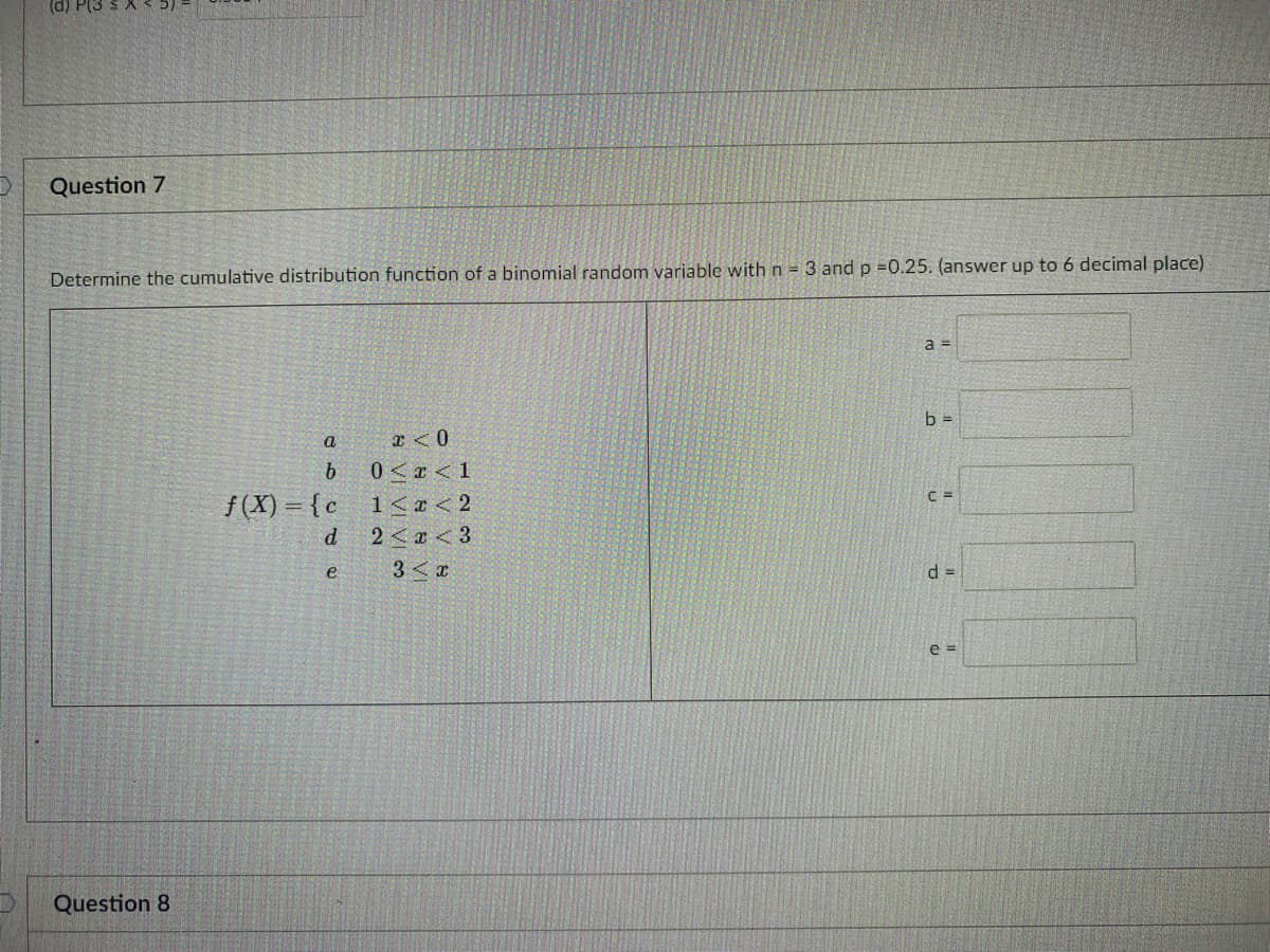 (d) P(3 S X
Question 7
Determine the cumulative distribution function of a binomial random variable with n 3 and p =0.25. (answer up to 6 decimal place)
b =
a
x <0
b
0<x<1
f(X) = {c
1< <2
d
2 <x <3
3< x
d =
e =
Question 8
