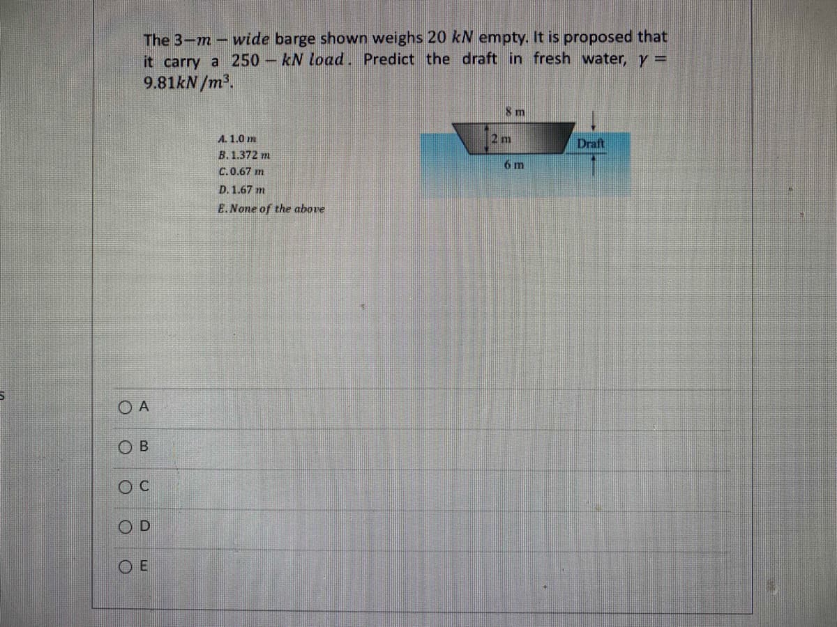 The 3-m-wide barge shown weighs 20 kN empty. It is proposed that
it carry a 250 kN load. Predict the draft in fresh water, y =
9.81kN/m³.
ОА
OB
OC
O
D
OE
A. 1.0 m
B. 1.372 m
C.0.67 m
D. 1.67 m
E. None of the above
8 m
2 m
6 m
Draft