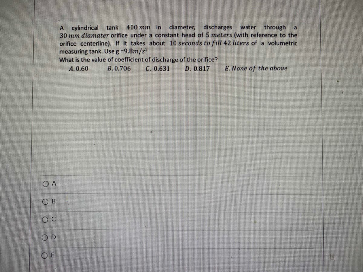 O
O
A
00
B
U
D
A cylindrical tank 400 mm in diameter, discharges water through a
30 mm diamater orifice under a constant head of 5 meters (with reference to the
orifice centerline). If it takes about 10 seconds to fill 42 liters of a volumetric
measuring tank. Use g =9.8m/s2
What is the value of coefficient of discharge of the orifice?
A.0.60
B.0.706
C. 0.631
D. 0.817
E. None of the above