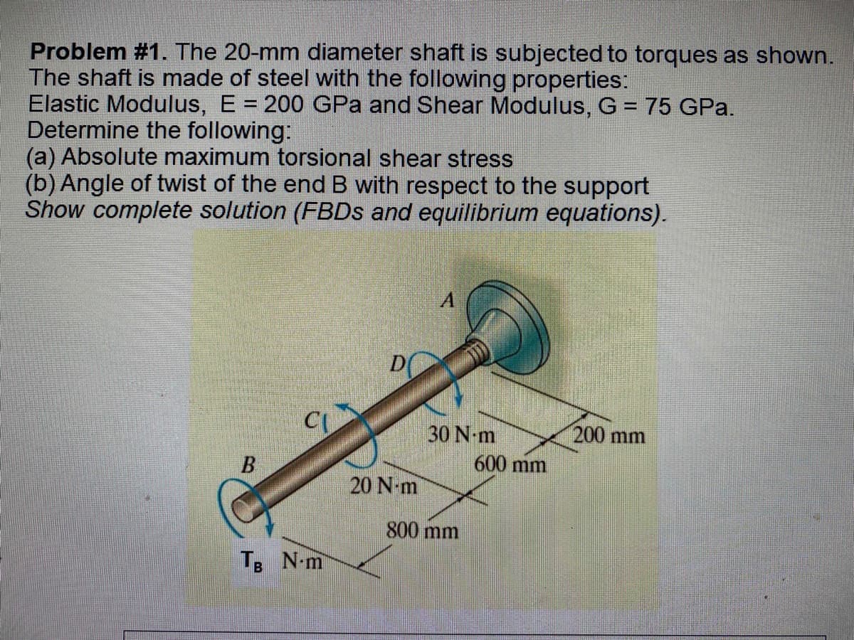 Problem #1. The 20-mm diameter shaft is subjected to torques as shown.
The shaft is made of steel with the following properties:
Elastic Modulus, E = 200 GPa and Shear Modulus, G = 75 GPa.
Determine the following:
(a) Absolute maximum torsional shear stress
(b) Angle of twist of the end B with respect to the support
Show complete solution (FBDs and equilibrium equations).
A
200 mm
CU
B
TB N-m
D
20 N-m
30 N-m
800 mm
600 mm