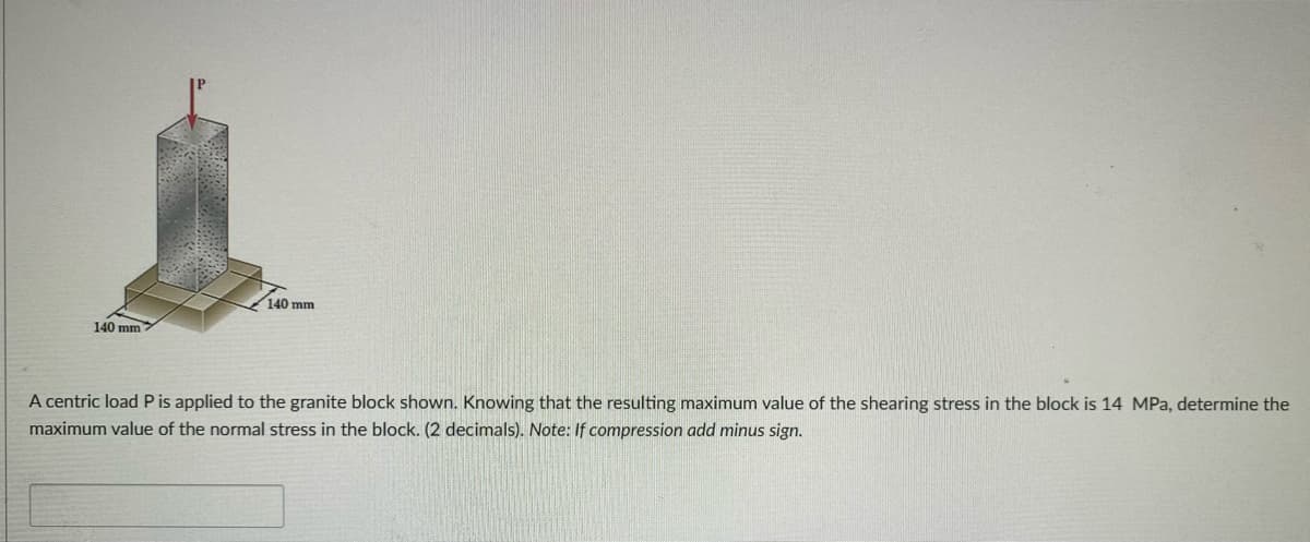 140 mm
140 mm
A centric load P is applied to the granite block shown. Knowing that the resulting maximum value of the shearing stress in the block is 14 MPa, determine the
maximum value of the normal stress in the block. (2 decimals). Note: If compression add minus sign.
