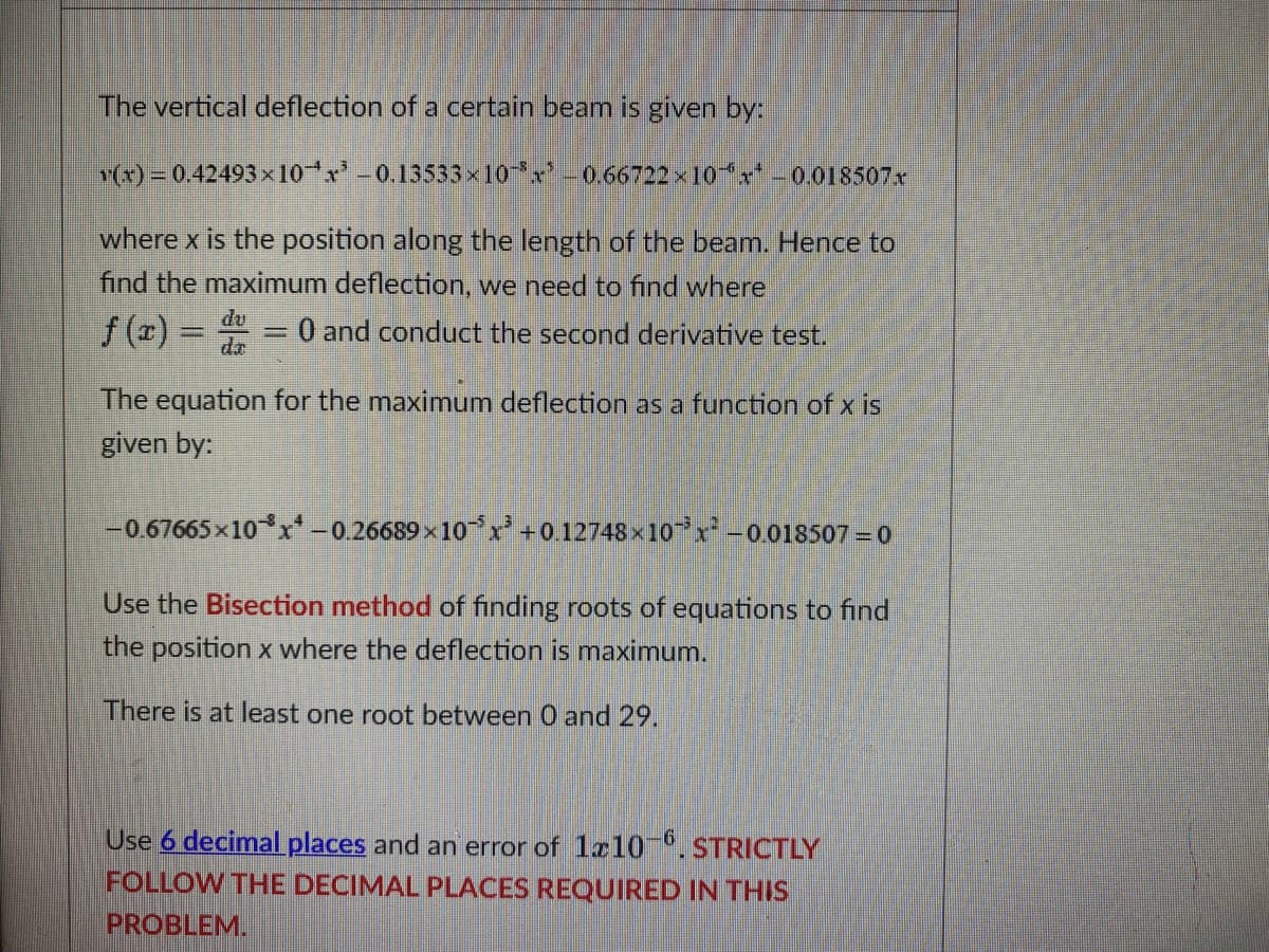 The vertical deflection of a certain beam is given by:
v(x) = 0.42493×10x³ -0.13533×10¯³x² – 0.66722 × 10x¹ -0.018507x
where x is the position along the length of the beam. Hence to
find the maximum deflection, we need to find where
f(x) = d = 0 and conduct the second derivative test.
The equation for the maximum deflection as a function of x is
given by:
-0.67665x10x¹ -0.26689×10x³ +0.12748×10¯³x² -0.018507-0
Use the Bisection method of finding roots of equations to find
the position x where the deflection is maximum.
There is at least one root between 0 and 29.
Use 6 decimal places and an error of 1x10-6. STRICTLY
FOLLOW THE DECIMAL PLACES REQUIRED IN THIS
PROBLEM.