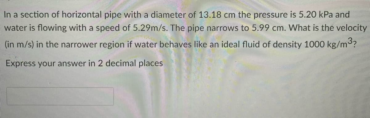 In a section of horizontal pipe with a diameter of 13.18 cm the pressure is 5.20 kPa and
water is flowing with a speed of 5.29m/s. The pipe narrows to 5.99 cm. What is the velocity
(in m/s) in the narrower region if water behaves like an ideal fluid of density 1000 kg/m?
Express your answer in 2 decimal places
