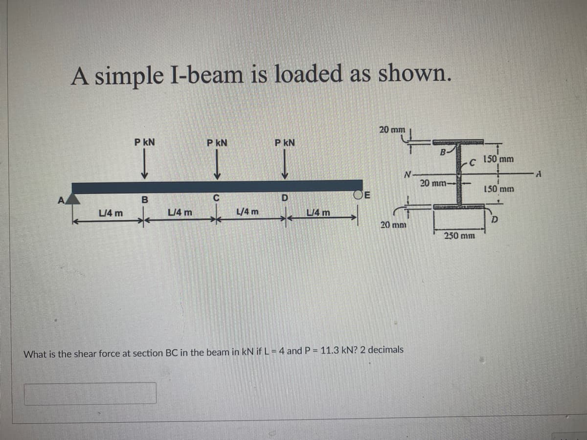 A simple I-beam is loaded as shown.
20 mm
P KN
P KN
P KN
ILL
C
D
E
L/4 m
L/4 m
L/4 m
L/4 m
*
20 mm
What is the shear force at section BC in the beam in kN if L = 4 and P = 11.3 kN? 2 decimals
B-
C
3
N
20 mm-
D
250 mm
150 mm
150 mm
A