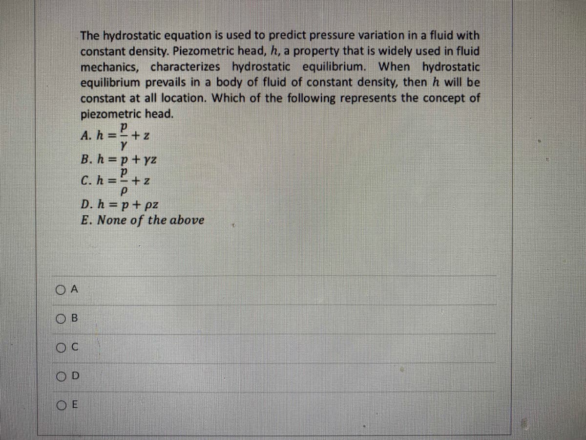 O A
O
B
D
The hydrostatic equation is used to predict pressure variation in a fluid with
constant density. Piezometric head, h, a property that is widely used in fluid
mechanics, characterizes hydrostatic equilibrium. When hydrostatic
equilibrium prevails in a body of fluid of constant density, then h will be
constant at all location. Which of the following represents the concept of
piezometric head.
p
A. h = =+z
Y
B. h=p+yz
p
C. h=+z
Р
D. h=p+pz
E. None of the above