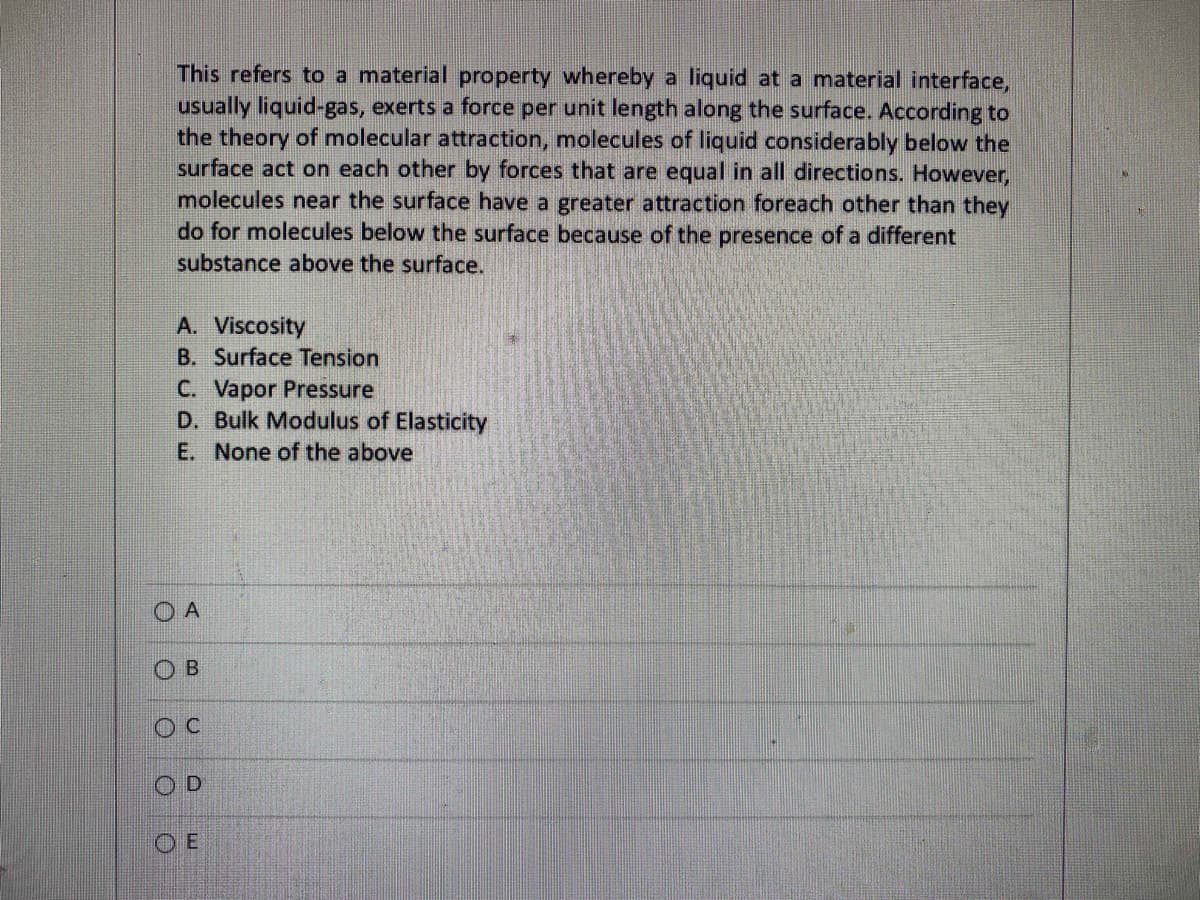 This refers to a material property whereby a liquid at a material interface,
usually liquid-gas, exerts a force per unit length along the surface. According to
the theory of molecular attraction, molecules of liquid considerably below the
surface act on each other by forces that are equal in all directions. However,
molecules near the surface have a greater attraction foreach other than they
do for molecules below the surface because of the presence of a different
substance above the surface.
A. Viscosity
B. Surface Tension
C. Vapor Pressure
D. Bulk Modulus of Elasticity
E. None of the above
OA
ОВ
OC
OD
OE
