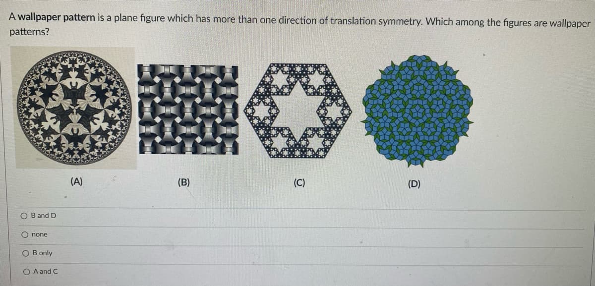 A wallpaper pattern is a plane figure which has more than one direction of translation symmetry. Which among the figures are wallpaper
patterns?
OB and D
Onone
OB only
O A and C
(A)
*
(B)
(C)
(D)