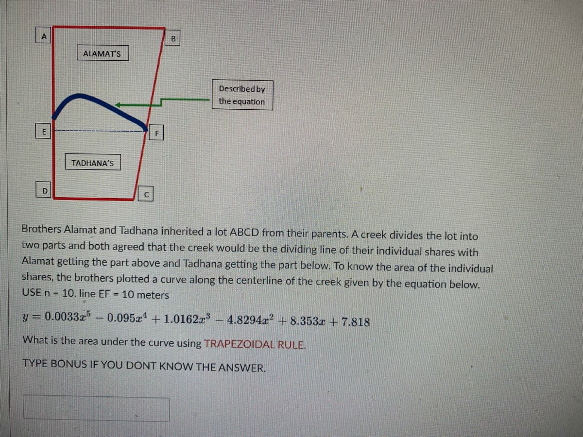 A
E
D
ALAMAT'S
TADHANA'S
C
F
B
Described by
the equation
Brothers Alamat and Tadhana inherited a lot ABCD from their parents. A creek divides the lot into
two parts and both agreed that the creek would be the dividing line of their individual shares with
Alamat getting the part above and Tadhana getting the part below. To know the area of the individual
shares, the brothers plotted a curve along the centerline of the creek given by the equation below.
USE n = 10. line EF = 10 meters
-0.095x4 +1.0162x³ - 4.8294x² +8.353x + 7.818
y = 0.003325
What is the area under the curve using TRAPEZOIDAL RULE.
TYPE BONUS IF YOU DONT KNOW THE ANSWER.