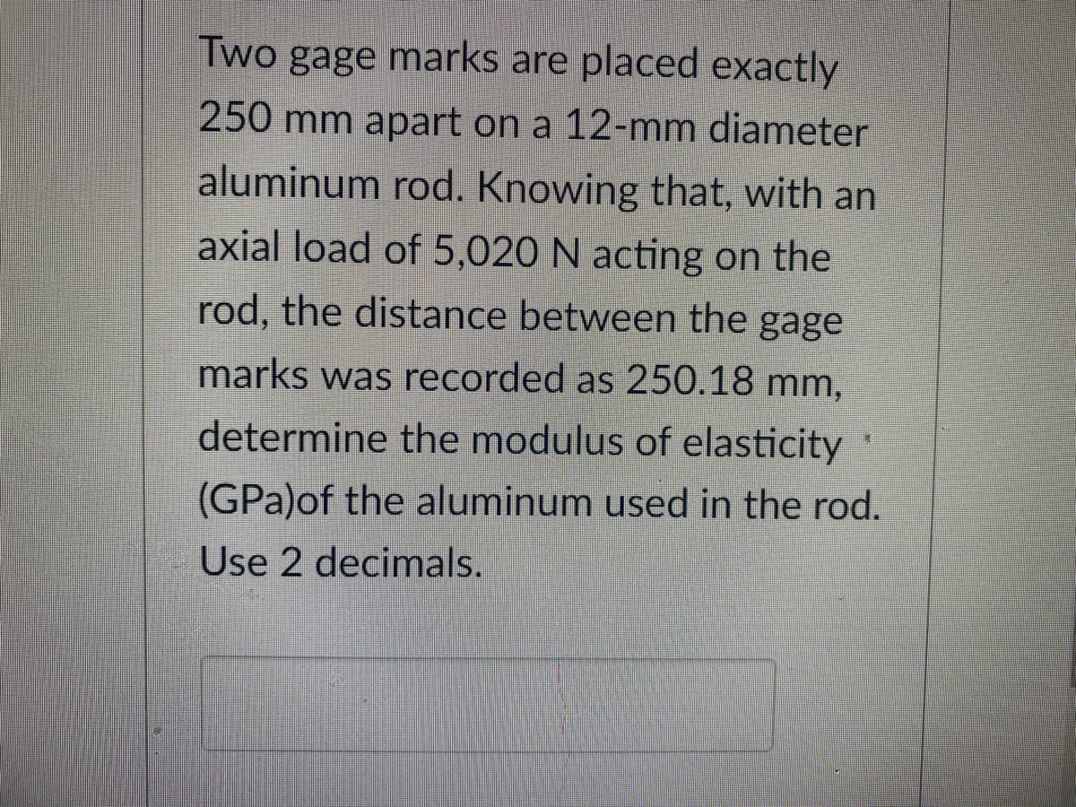 Two gage marks are placed exactly
250 mm apart on a 12-mm diameter
aluminum rod. Knowing that, with an
axial load of 5,020 N acting on the
rod, the distance between the gage
marks was recorded as 250.18 mm,
determine the modulus of elasticity *
(GPa)of the aluminum used in the rod.
Use 2 decimals.