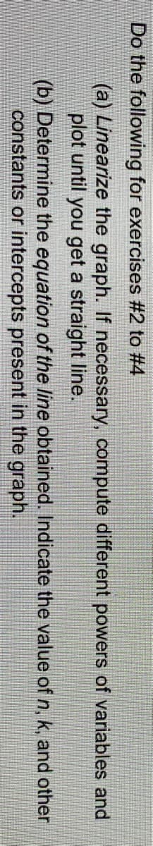 Do the following for exercises #2 to #4
(a) Linearize the graph. If necessary, compute different powers of variables and
plot until you get a straight line.
(b) Determine the equation of the line obtained. Indicate the value of n, k, and other
constants or intercepts present in the graph.
