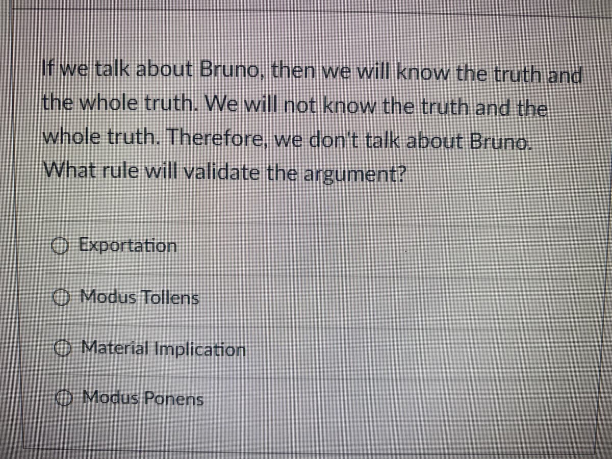 If we talk about Bruno, then we will know the truth and
the whole truth. We will not know the truth and the
whole truth. Therefore, we don't talk about Bruno.
What rule will validate the argument?
O Exportation
O Modus Tollens
Material Implication
O Modus Ponens